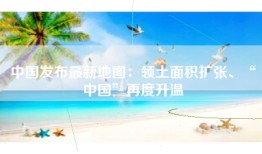 中国发布最新地图：领土面积扩张、“中国”再度升温