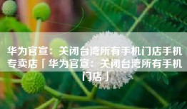 华为官宣：关闭台湾所有手机门店手机专卖店「华为官宣：关闭台湾所有手机门店」