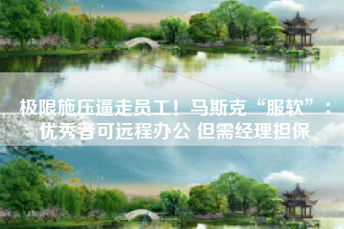 极限施压逼走员工！马斯克“服软”：优秀者可远程办公 但需经理担保
