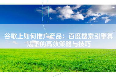 谷歌上如何推广产品:百度搜索引擎算法下的高效策略与技巧 谷歌上如何推广产品:百度搜索引擎算法下的高效策略与技巧