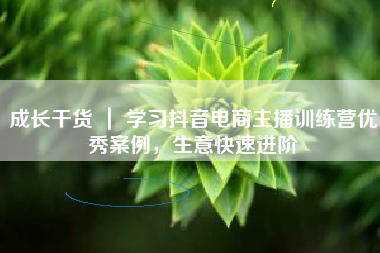 成长干货 ｜ 学习抖音电商主播训练营优秀案例，生意快速进阶