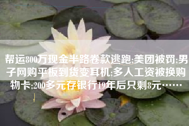 帮运800万现金半路卷款逃跑;美团被罚;男子网购平板到货变耳机;多人工资被换购物卡;200多元存银行19年后只剩8元……