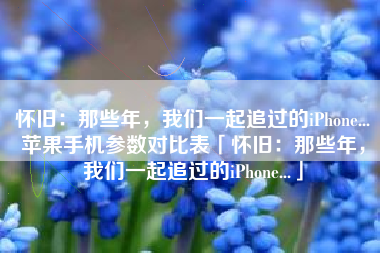 怀旧：那些年，我们一起追过的iPhone...苹果手机参数对比表「怀旧：那些年，我们一起追过的iPhone...」