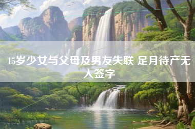 15岁少女与父母及男友失联 足月待产无人签字