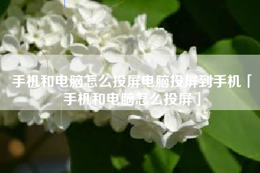 手机和电脑怎么投屏电脑投屏到手机「手机和电脑怎么投屏」